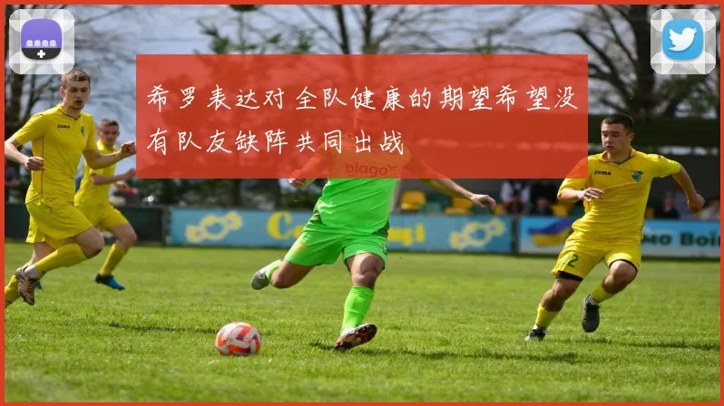 希罗表达对全队健康的期望希望没有队友缺阵共同出战