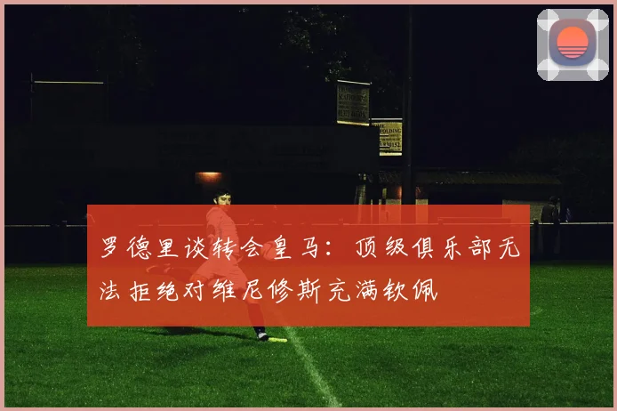 罗德里谈转会皇马：顶级俱乐部无法拒绝对维尼修斯充满钦佩