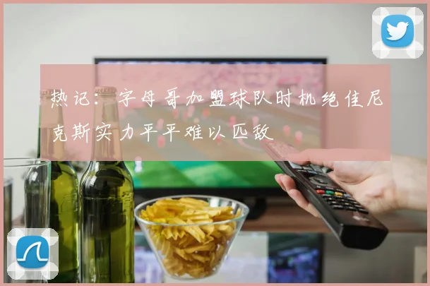 热记：字母哥加盟球队时机绝佳尼克斯实力平平难以匹敌