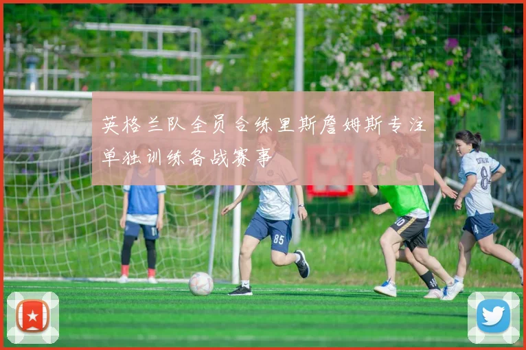 英格兰队全员合练里斯詹姆斯专注单独训练备战赛事