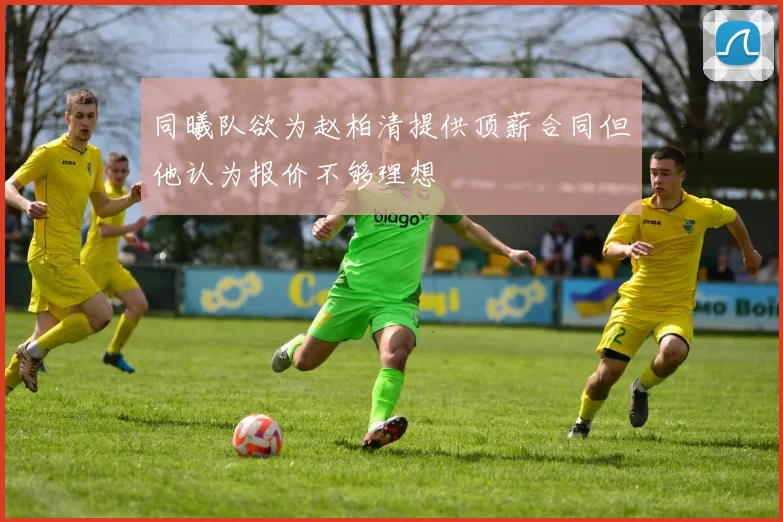 同曦队欲为赵柏清提供顶薪合同但他认为报价不够理想