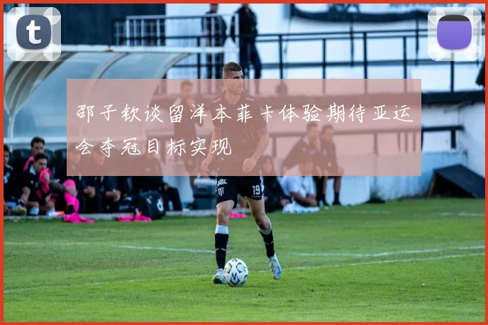 邵子钦谈留洋本菲卡体验期待亚运会夺冠目标实现