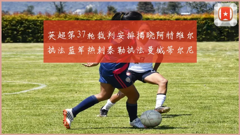 英超第37轮裁判安排揭晓阿特维尔执法蓝军热刺泰勒执法曼城蒂尔尼执法枪手