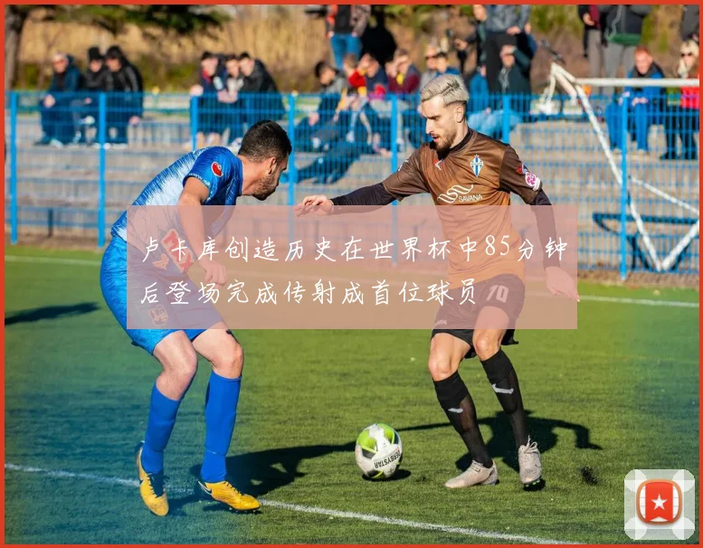 卢卡库创造历史在世界杯中85分钟后登场完成传射成首位球员