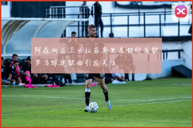 阿森纳后卫卡拉菲奥里度假时高歌罗马球迷歌曲引发关注