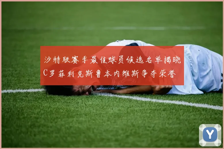 沙特联赛季最佳球员候选名单揭晓C罗菲利克斯鲁本内维斯争夺荣誉