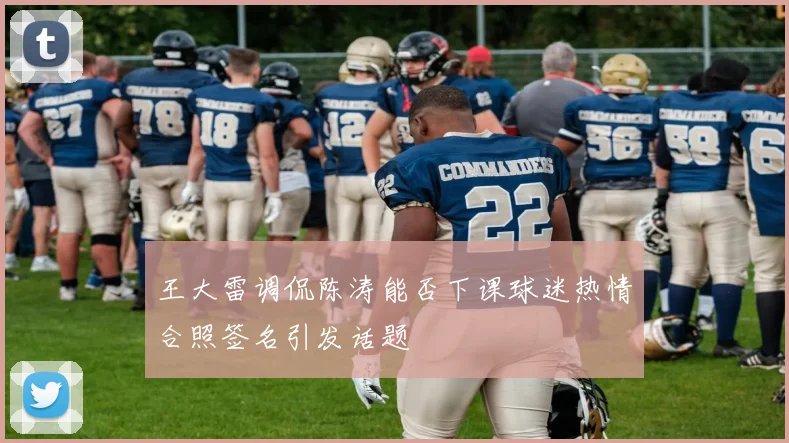 王大雷调侃陈涛能否下课球迷热情合照签名引发话题