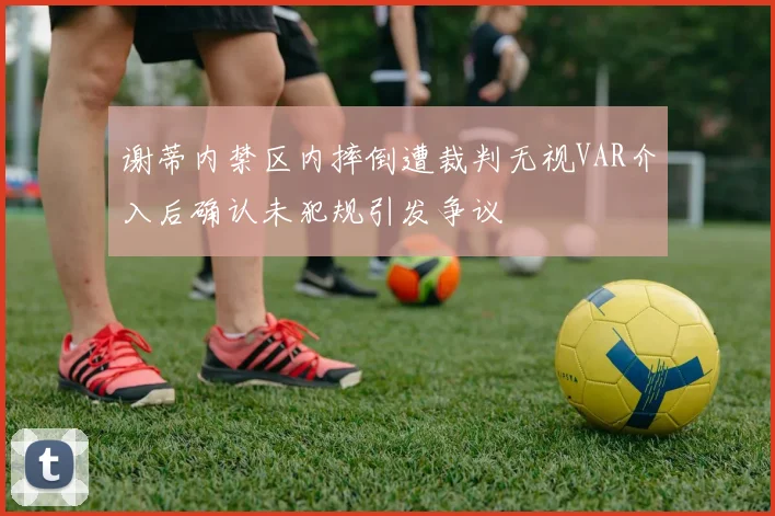 谢蒂内禁区内摔倒遭裁判无视VAR介入后确认未犯规引发争议