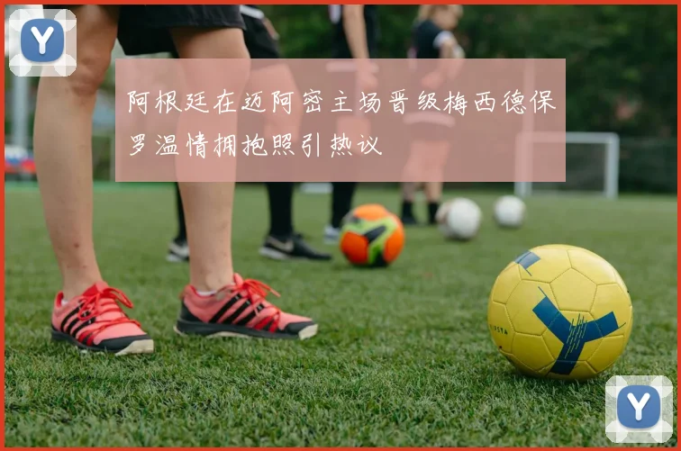 阿根廷在迈阿密主场晋级梅西德保罗温情拥抱照引热议