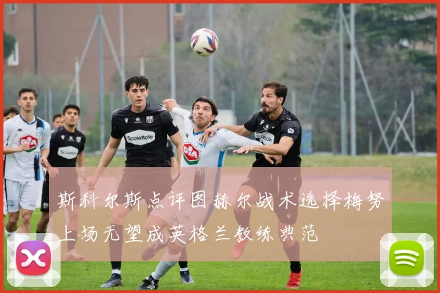 斯科尔斯点评图赫尔战术选择梅努上场无望成英格兰教练典范