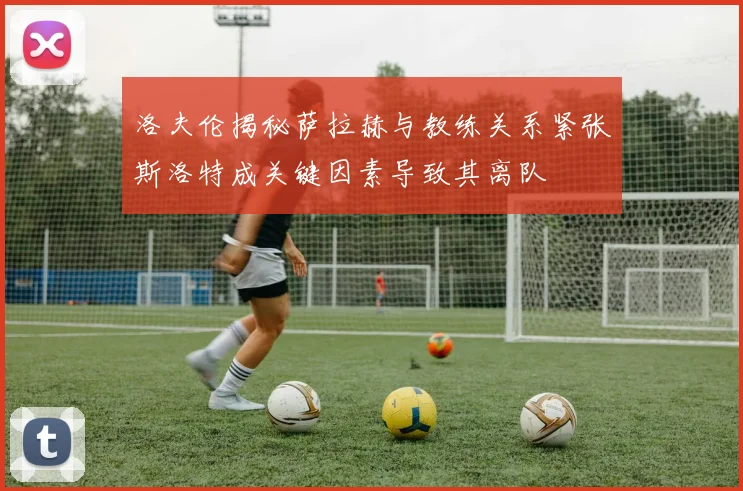 洛夫伦揭秘萨拉赫与教练关系紧张斯洛特成关键因素导致其离队