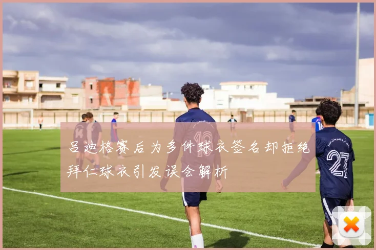 吕迪格赛后为多件球衣签名却拒绝拜仁球衣引发误会解析