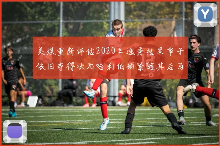 美媒重新评估2020年选秀结果华子依旧夺得状元哈利伯顿紧随其后马克西位列探花