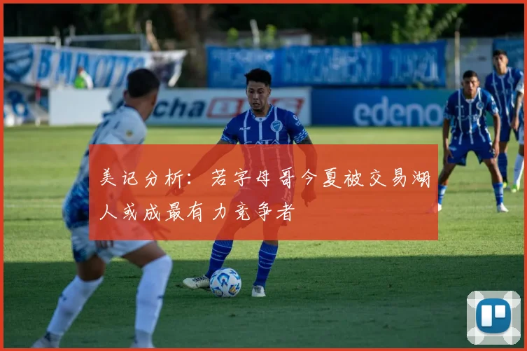 美记分析：若字母哥今夏被交易湖人或成最有力竞争者